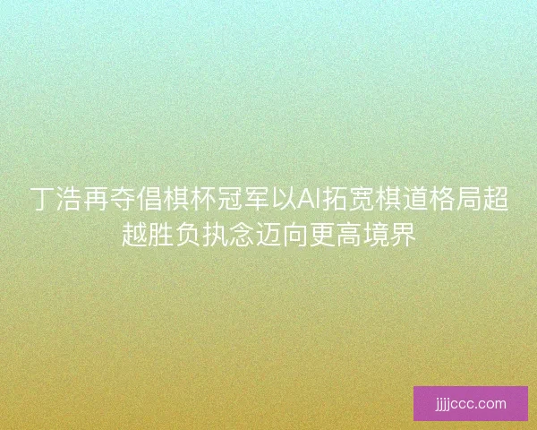 丁浩再夺倡棋杯冠军以AI拓宽棋道格局超越胜负执念迈向更高境界