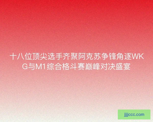 十八位顶尖选手齐聚阿克苏争锋角逐WKG与M1综合格斗赛巅峰对决盛宴