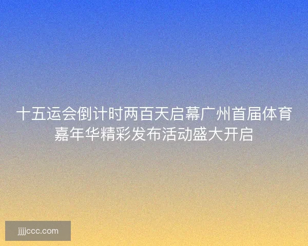 十五运会倒计时两百天启幕广州首届体育嘉年华精彩发布活动盛大开启