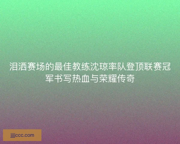 泪洒赛场的最佳教练沈琼率队登顶联赛冠军书写热血与荣耀传奇