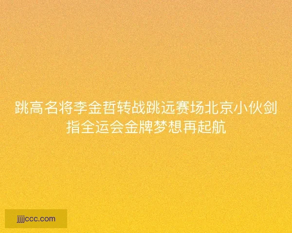 跳高名将李金哲转战跳远赛场北京小伙剑指全运会金牌梦想再起航