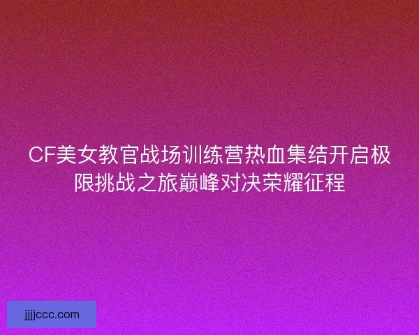 CF美女教官战场训练营热血集结开启极限挑战之旅巅峰对决荣耀征程