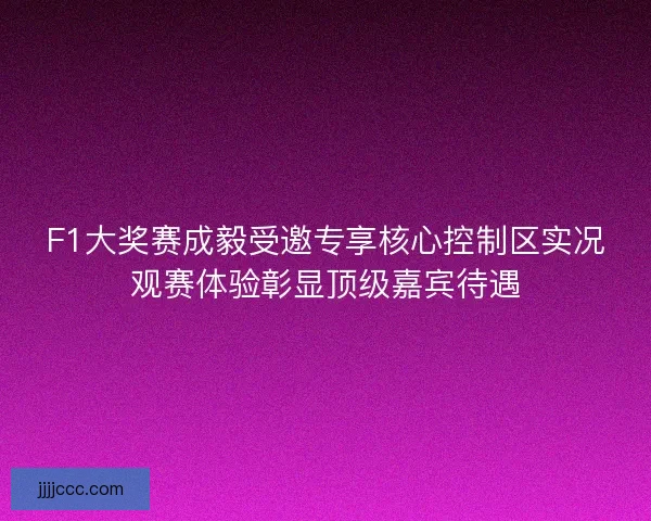 F1大奖赛成毅受邀专享核心控制区实况观赛体验彰显顶级嘉宾待遇